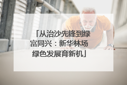 从治沙先锋到绿富同兴：新华林场绿色发展育新机