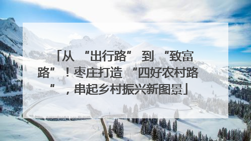 从 “出行路” 到 “致富路”！枣庄打造 “四好农村路”，串起乡村振兴新图景
