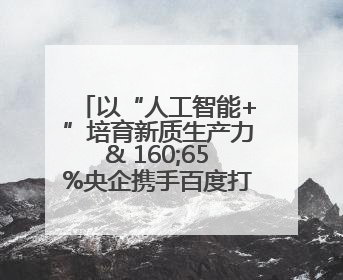 以“人工智能+”培育新质生产力& 160;65%央企携手百度打造数字新动能
