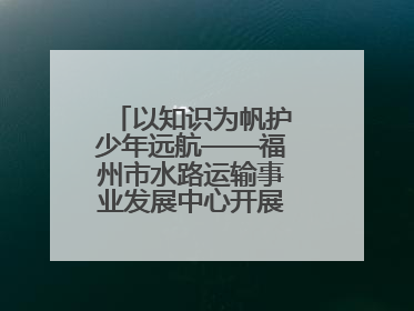以知识为帆护少年远航——福州市水路运输事业发展中心开展水上交通安全知识进校园活动