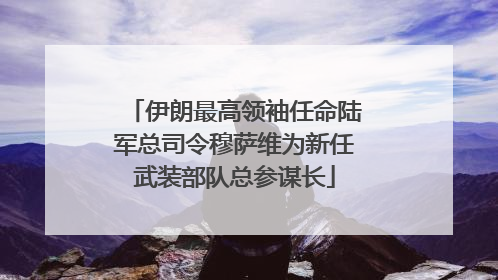 伊朗最高领袖任命陆军总司令穆萨维为新任武装部队总参谋长
