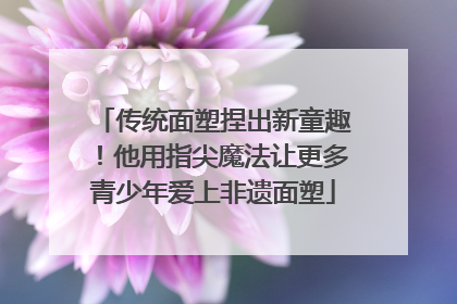 传统面塑捏出新童趣！他用指尖魔法让更多青少年爱上非遗面塑
