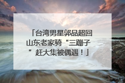 台湾男星郭品超回山东老家骑“三蹦子”赶大集被偶遇！
