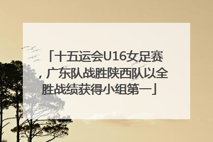 十五运会U16女足赛，广东队战胜陕西队以全胜战绩获得小组第一