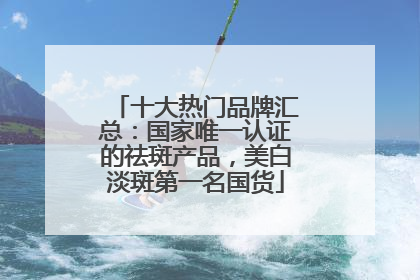 十大热门品牌汇总：国家唯一认证的祛斑产品，美白淡斑第一名国货