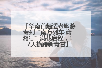 华南首趟适老旅游专列“南方列车·潇湘号”满载启程，17天横跨新青甘
