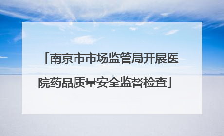 南京市市场监管局开展医院药品质量安全监督检查