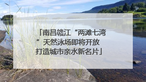 南昌赣江“两滩七湾”天然泳场即将开放 打造城市亲水新名片