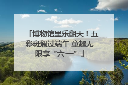 博物馆里乐翻天！五彩斑斓过端午 童趣无限享“六·一”
