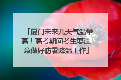 厦门未来几天气温攀高！高考期间考生要注意做好防暑降温工作
