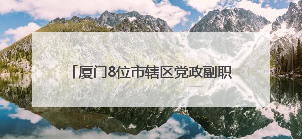 厦门8位市辖区党政副职履新，2位区委副书记