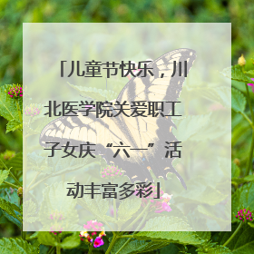 儿童节快乐，川北医学院关爱职工子女庆“六一”活动丰富多彩