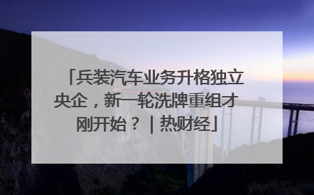 兵装汽车业务升格独立央企，新一轮洗牌重组才刚开始？｜热财经