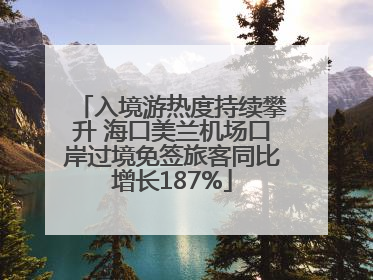 入境游热度持续攀升 海口美兰机场口岸过境免签旅客同比增长187%