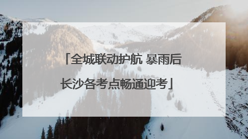 全城联动护航 暴雨后长沙各考点畅通迎考