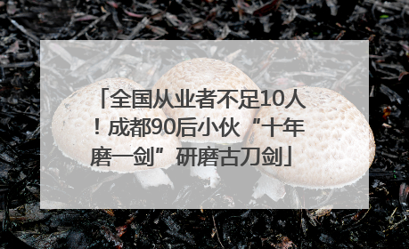 全国从业者不足10人！成都90后小伙“十年磨一剑”研磨古刀剑