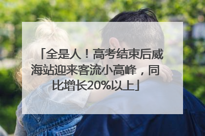 全是人！高考结束后威海站迎来客流小高峰，同比增长20%以上
