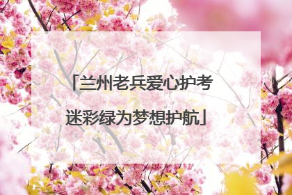 兰州老兵爱心护考 迷彩绿为梦想护航