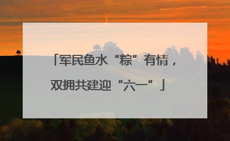 军民鱼水“粽”有情，双拥共建迎“六一”