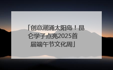 创意潮涌太阳岛！昆仑学子点亮2025首届端午节文化周