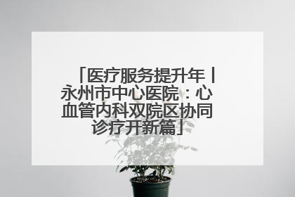 医疗服务提升年丨永州市中心医院：心血管内科双院区协同诊疗开新篇