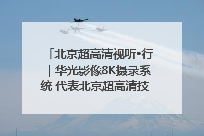 北京超高清视听•行｜华光影像8K摄录系统 代表北京超高清技术站上国家舞台