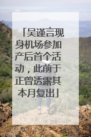 吴谨言现身机场参加产后首个活动，此前于正曾透露其本月复出