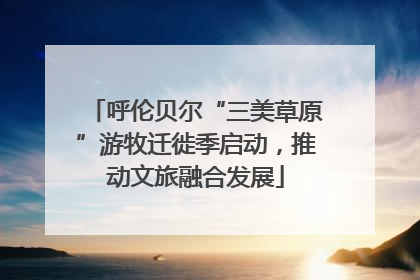 呼伦贝尔“三美草原”游牧迁徙季启动，推动文旅融合发展