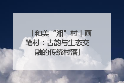和美“湘”村｜画笔村：古韵与生态交融的传统村落