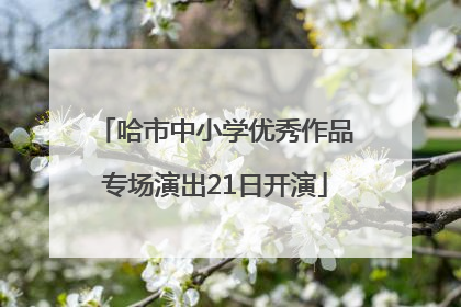 哈市中小学优秀作品专场演出21日开演