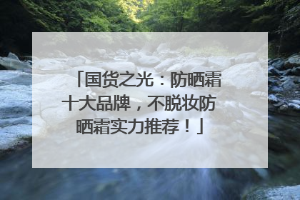 国货之光：防晒霜十大品牌，不脱妆防晒霜实力推荐！