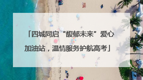 四城同启“馥郁未来”爱心加油站，温情服务护航高考