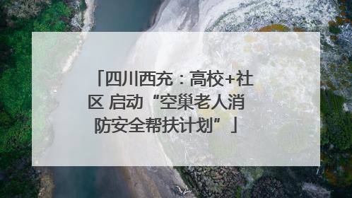 四川西充：高校+社区 启动“空巢老人消防安全帮扶计划”