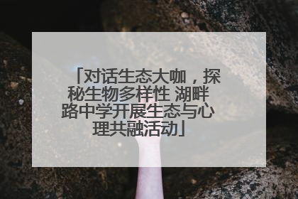 对话生态大咖，探秘生物多样性 湖畔路中学开展生态与心理共融活动