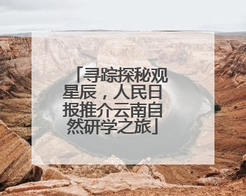 寻踪探秘观星辰，人民日报推介云南自然研学之旅
