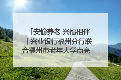 安愉养老 兴福相伴｜兴业银行福州分行联合福州市老年大学点亮安愉文化生活