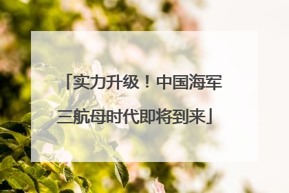 实力升级！中国海军三航母时代即将到来