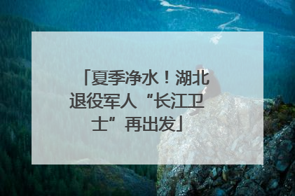 夏季净水！湖北退役军人“长江卫士”再出发