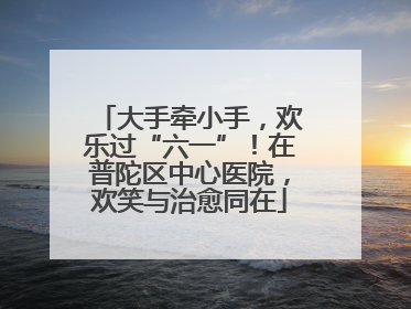 大手牵小手，欢乐过“六一”！在普陀区中心医院，欢笑与治愈同在