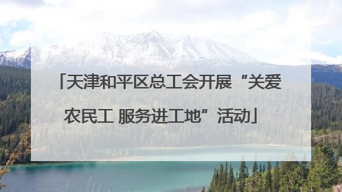 天津和平区总工会开展“关爱农民工 服务进工地”活动