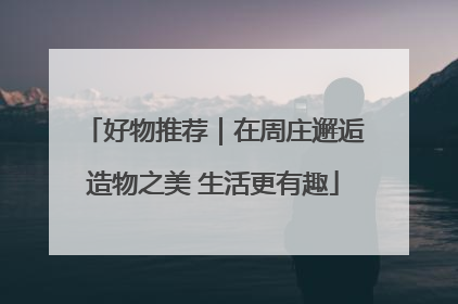 好物推荐｜在周庄邂逅造物之美 生活更有趣