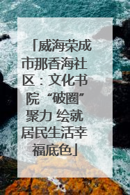 威海荣成市那香海社区：文化书院“破圈”聚力 绘就居民生活幸福底色