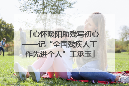 心怀暖阳助残写初心——记“全国残疾人工作先进个人”王承玉