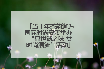 当千年茶韵邂逅国际时尚安溪举办“品世遗之味 赏时尚潮流”活动