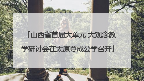 山西省首届大单元 大观念教学研讨会在太原尊成公学召开