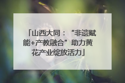 山西大同：“非遗赋能+产教融合”助力黄花产业绽放活力