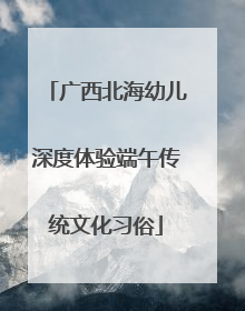 广西北海幼儿深度体验端午传统文化习俗