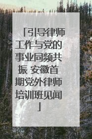 引导律师工作与党的事业同频共振 安徽首期党外律师培训班见闻