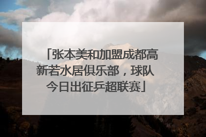 张本美和加盟成都高新若水居俱乐部，球队今日出征乒超联赛
