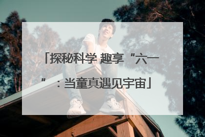 探秘科学 趣享“六一”：当童真遇见宇宙